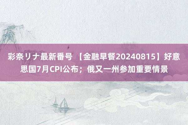 彩奈リナ最新番号 【金融早餐20240815】好意思国7月CPI公布；俄又一州参加重要情景