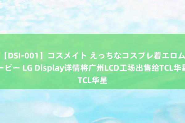 【DSI-001】コスメイト えっちなコスプレ着エロムービー LG Display详情将广州LCD工场出售给TCL华星