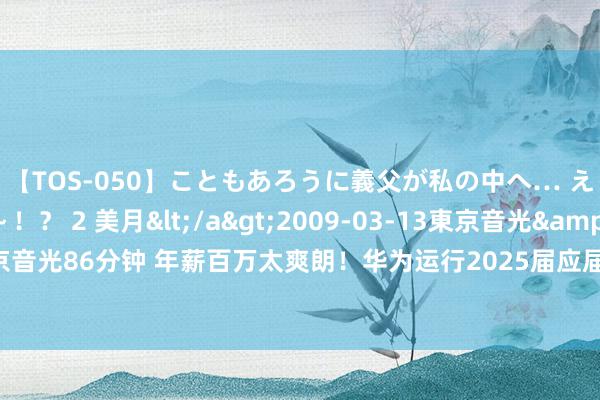 【TOS-050】こともあろうに義父が私の中へ… え～中出しなのぉ～！？ 2 美月</a>2009-03-13東京音光&$東京音光86分钟 年薪百万太爽朗！华为运行2025届应届生招聘 昨年东谈主平分成近55万