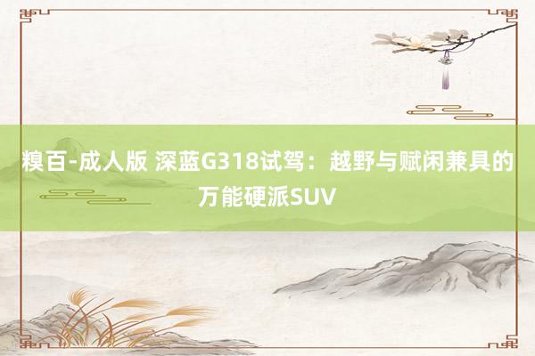 糗百-成人版 深蓝G318试驾：越野与赋闲兼具的万能硬派SUV