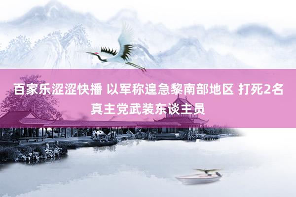 百家乐涩涩快播 以军称遑急黎南部地区 打死2名真主党武装东谈主员