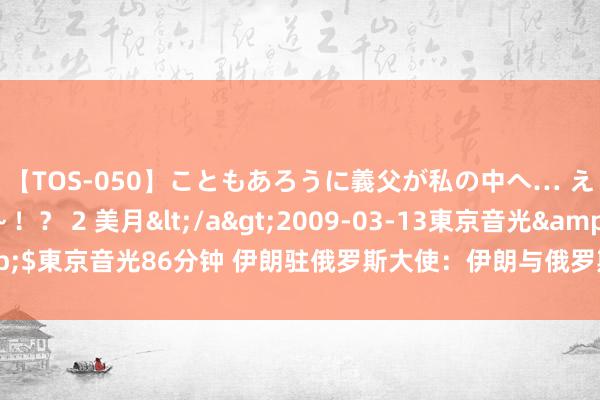 【TOS-050】こともあろうに義父が私の中へ… え～中出しなのぉ～！？ 2 美月</a>2009-03-13東京音光&$東京音光86分钟 伊朗驻俄罗斯大使：伊朗与俄罗斯将很快签署全面合营契约