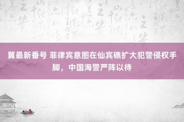 翼最新番号 菲律宾意图在仙宾礁扩大犯警侵权手脚，中国海警严阵以待