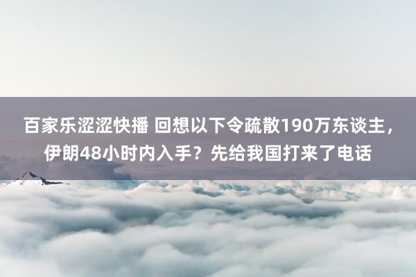 百家乐涩涩快播 回想以下令疏散190万东谈主，伊朗48小时内入手？先给我国打来了电话