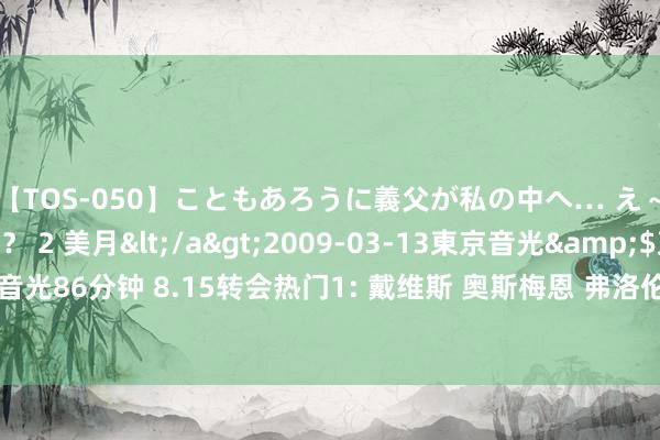 【TOS-050】こともあろうに義父が私の中へ… え～中出しなのぉ～！？ 2 美月</a>2009-03-13東京音光&$東京音光86分钟 8.15转会热门1: 戴维斯 奥斯梅恩 弗洛伦肖 安德里希 菲利克斯 佩里西奇