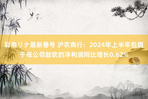 彩奈リナ最新番号 沪农商行：2024年上半年包摄于母公司鼓吹的净利润同比增长0.62%