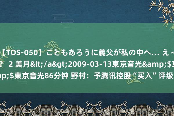 【TOS-050】こともあろうに義父が私の中へ… え～中出しなのぉ～！？ 2 美月</a>2009-03-13東京音光&$東京音光86分钟 野村：予腾讯控股“买入”评级 野心价上调至478港元