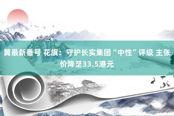 翼最新番号 花旗：守护长实集团“中性”评级 主张价降至33.5港元