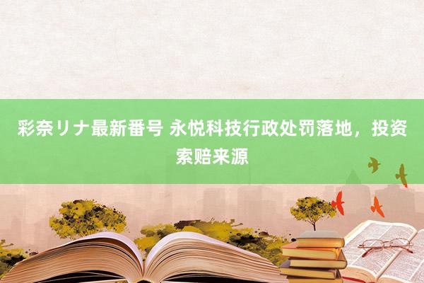 彩奈リナ最新番号 永悦科技行政处罚落地，投资索赔来源