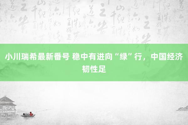 小川瑞希最新番号 稳中有进向“绿”行，中国经济韧性足