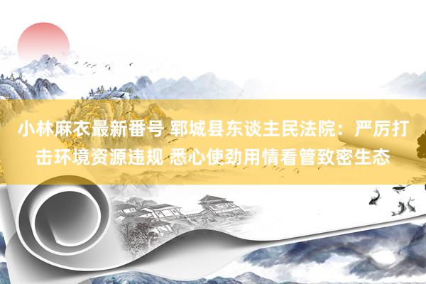 小林麻衣最新番号 郓城县东谈主民法院：严厉打击环境资源违规 悉心使劲用情看管致密生态