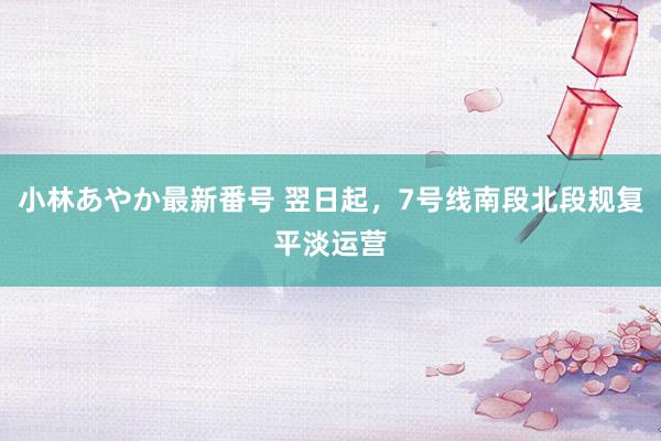 小林あやか最新番号 翌日起，7号线南段北段规复平淡运营