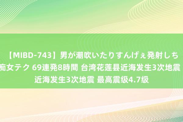 【MIBD-743】男が潮吹いたりすんげぇ発射しちゃう！ 女神の痴女テク 69連発8時間 台湾花莲县近海发生3次地震 最高震级4.7级