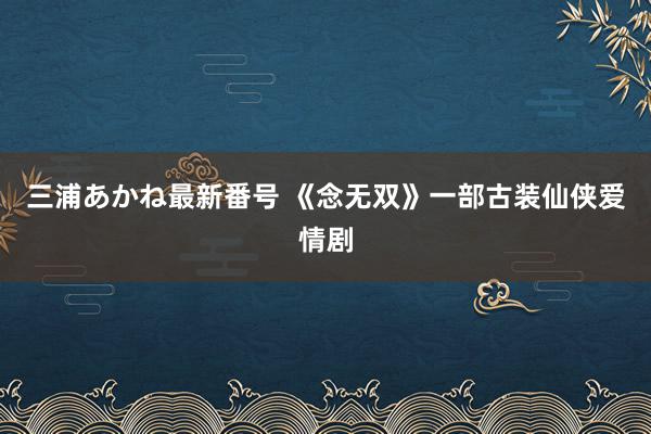 三浦あかね最新番号 《念无双》一部古装仙侠爱情剧