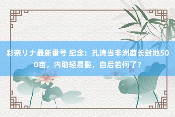 彩奈リナ最新番号 纪念：孔涛当非洲酋长封地500亩，内助轻易娶，自后若何了？