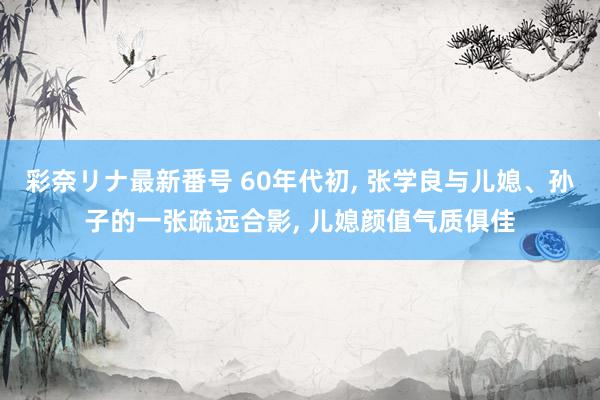 彩奈リナ最新番号 60年代初, 张学良与儿媳、孙子的一张疏远合影, 儿媳颜值气质俱佳