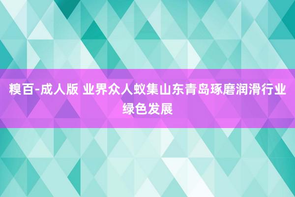 糗百-成人版 业界众人蚁集山东青岛琢磨润滑行业绿色发展