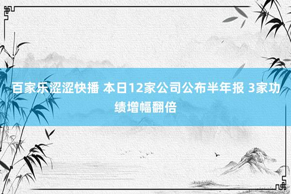 百家乐涩涩快播 本日12家公司公布半年报 3家功绩增幅翻倍