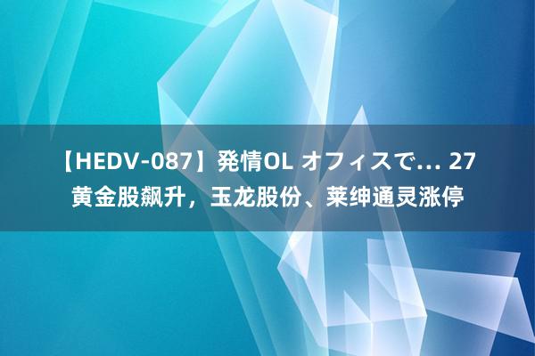 【HEDV-087】発情OL オフィスで… 27 黄金股飙升，玉龙股份、莱绅通灵涨停