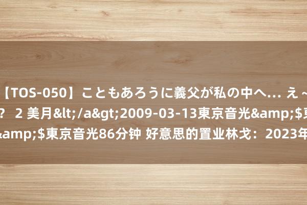 【TOS-050】こともあろうに義父が私の中へ… え～中出しなのぉ～！？ 2 美月</a>2009-03-13東京音光&$東京音光86分钟 好意思的置业林戈：2023年一共派息90亿港元