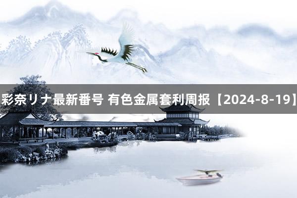 彩奈リナ最新番号 有色金属套利周报【2024-8-19】