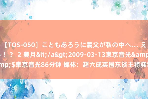 【TOS-050】こともあろうに義父が私の中へ… え～中出しなのぉ～！？ 2 美月</a>2009-03-13東京音光&$東京音光86分钟 媒体：超六成英国东谈主将骚乱归罪于当局的外侨战术