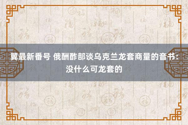 翼最新番号 俄酬酢部谈乌克兰龙套商量的音书：没什么可龙套的