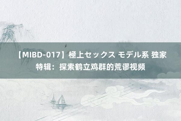 【MIBD-017】極上セックス モデル系 独家特辑：探索鹤立鸡群的荒谬视频