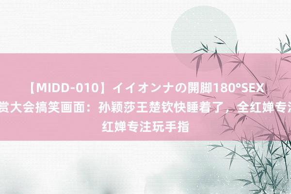 【MIDD-010】イイオンナの開脚180°SEX LISA 犒赏大会搞笑画面：孙颖莎王楚钦快睡着了，全红婵专注玩手指