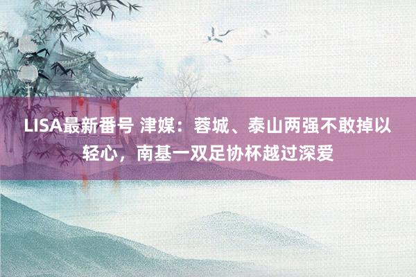 LISA最新番号 津媒：蓉城、泰山两强不敢掉以轻心，南基一双足协杯越过深爱