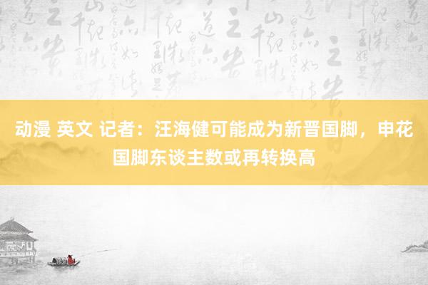 动漫 英文 记者：汪海健可能成为新晋国脚，申花国脚东谈主数或再转换高