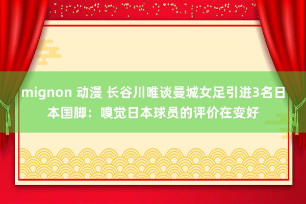 mignon 动漫 长谷川唯谈曼城女足引进3名日本国脚：嗅觉日本球员的评价在变好