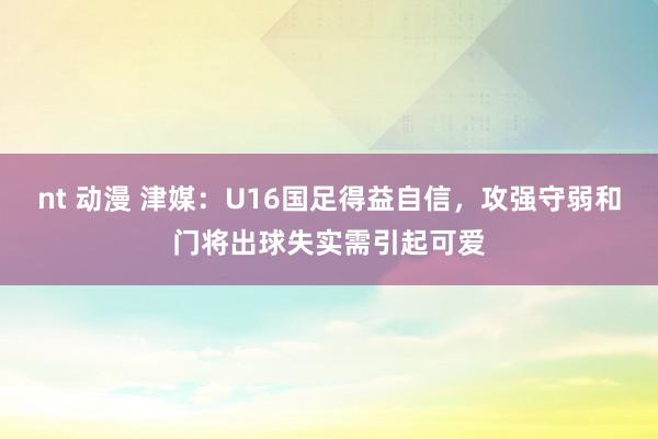 nt 动漫 津媒：U16国足得益自信，攻强守弱和门将出球失实需引起可爱