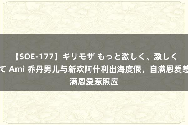 【SOE-177】ギリモザ もっと激しく、激しく突いて Ami 乔丹男儿与新欢阿什利出海度假，自满恩爱惹照应