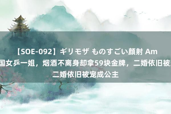 【SOE-092】ギリモザ ものすごい顔射 Ami 她是我国女乒一姐，烟酒不离身却拿59块金牌，二婚依旧被宠成公主