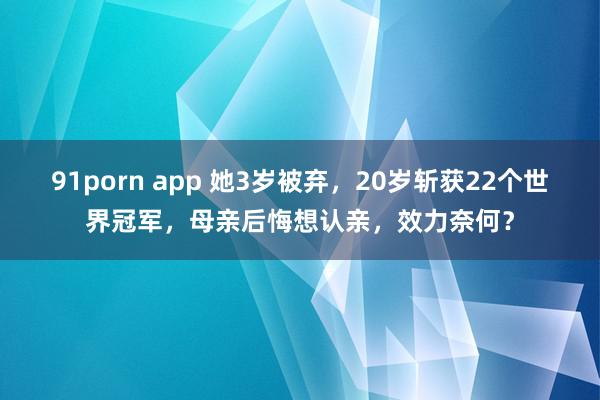 91porn app 她3岁被弃，20岁斩获22个世界冠军，母亲后悔想认亲，效力奈何？