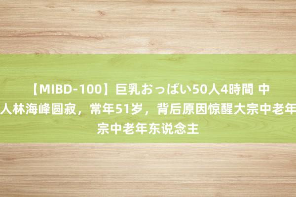 【MIBD-100】巨乳おっぱい50人4時間 中国龟龄众人林海峰圆寂，常年51岁，背后原因惊醒大宗中老年东说念主