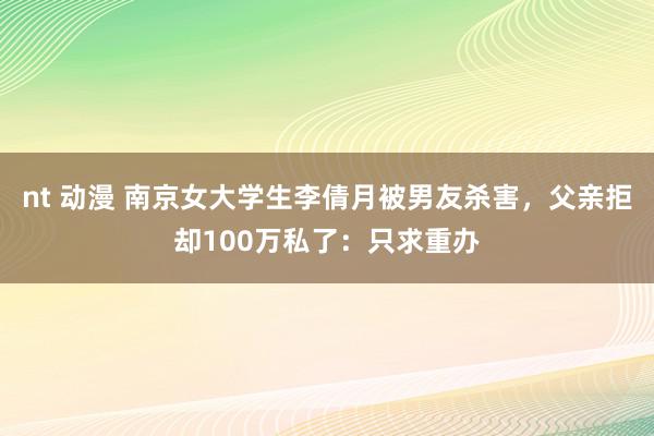 nt 动漫 南京女大学生李倩月被男友杀害，父亲拒却100万私了：只求重办