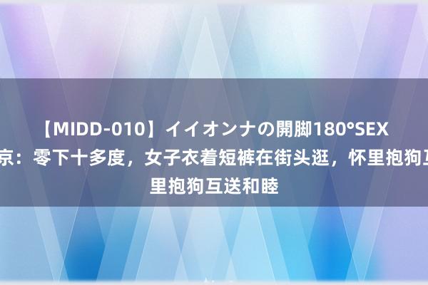 【MIDD-010】イイオンナの開脚180°SEX LISA 北京：零下十多度，女子衣着短裤在街头逛，怀里抱狗互送和睦