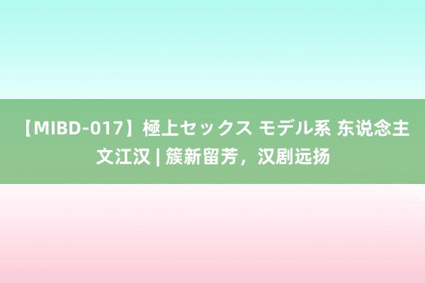 【MIBD-017】極上セックス モデル系 东说念主文江汉 | 簇新留芳，汉剧远扬