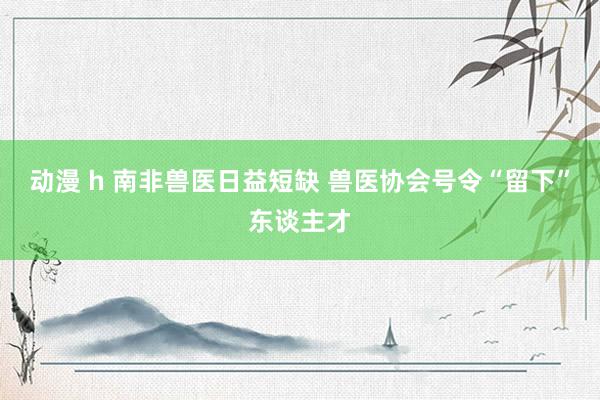 动漫 h 南非兽医日益短缺 兽医协会号令“留下”东谈主才