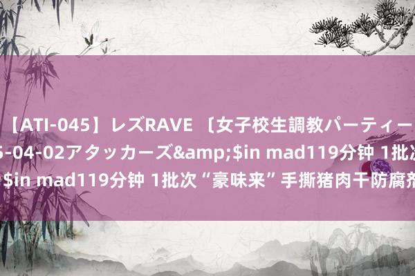 【ATI-045】レズRAVE 〔女子校生調教パーティー〕</a>2005-04-02アタッカーズ&$in mad119分钟 1批次“豪味来”手撕猪肉干防腐剂超标