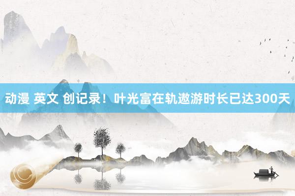 动漫 英文 创记录！叶光富在轨遨游时长已达300天