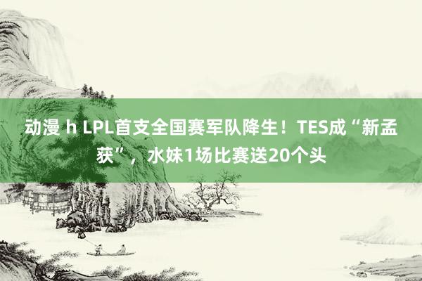 动漫 h LPL首支全国赛军队降生！TES成“新孟获”，水妹1场比赛送20个头