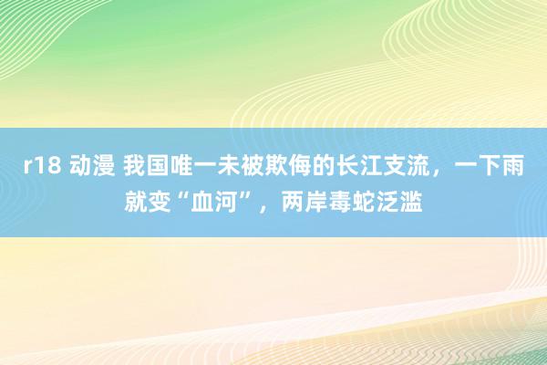 r18 动漫 我国唯一未被欺侮的长江支流，一下雨就变“血河”，两岸毒蛇泛滥