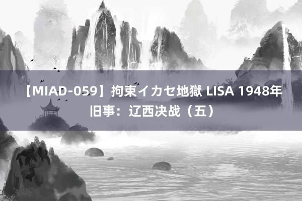 【MIAD-059】拘束イカセ地獄 LISA 1948年旧事：辽西决战（五）