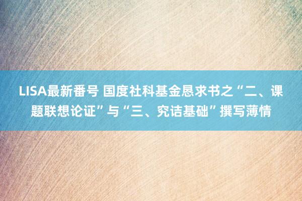 LISA最新番号 国度社科基金恳求书之“二、课题联想论证”与“三、究诘基础”撰写薄情