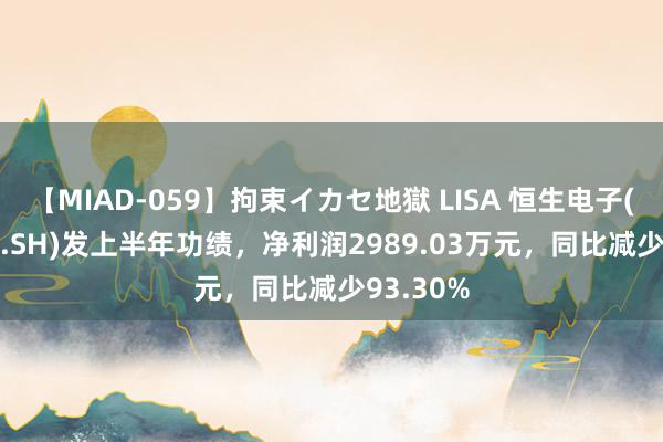 【MIAD-059】拘束イカセ地獄 LISA 恒生电子(600570.SH)发上半年功绩，净利润2989.03万元，同比减少93.30%