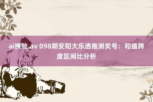 ai换脸 av 098期安阳大乐透推测奖号：和值跨度区间比分析