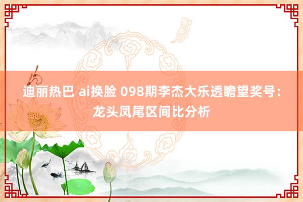 迪丽热巴 ai换脸 098期李杰大乐透瞻望奖号：龙头凤尾区间比分析